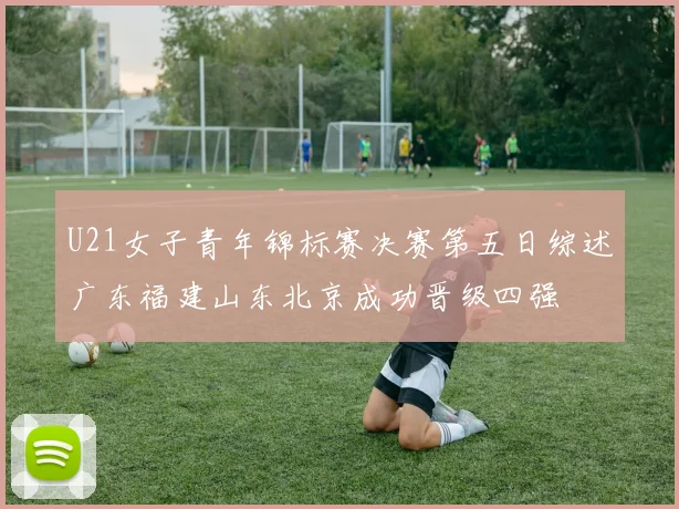 U21女子青年锦标赛决赛第五日综述广东福建山东北京成功晋级四强