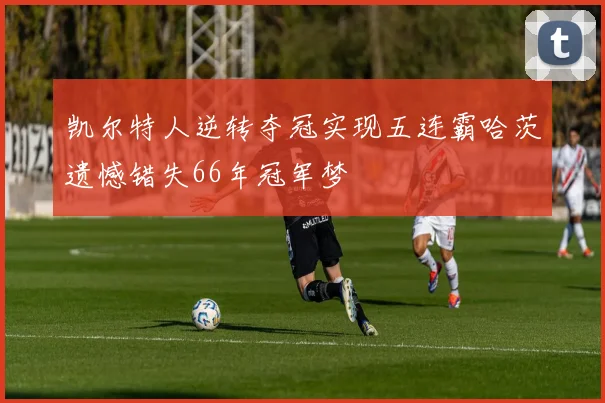 凯尔特人逆转夺冠实现五连霸哈茨遗憾错失66年冠军梦