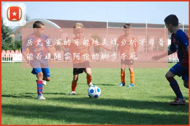 历史重演的可能性美媒分析字母哥能否追随雷阿伦的脚步夺冠