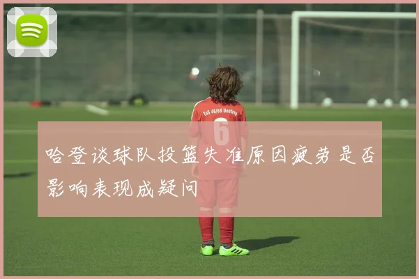 哈登谈球队投篮失准原因疲劳是否影响表现成疑问