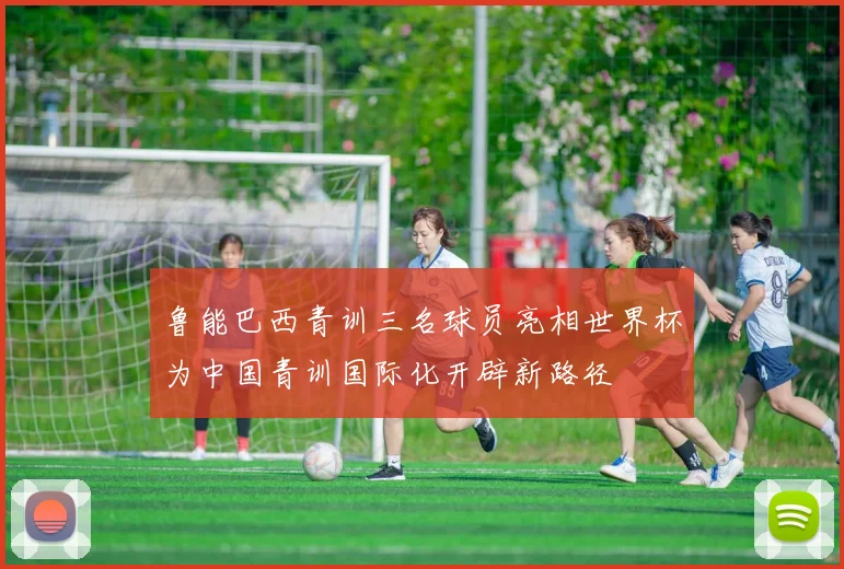 鲁能巴西青训三名球员亮相世界杯为中国青训国际化开辟新路径