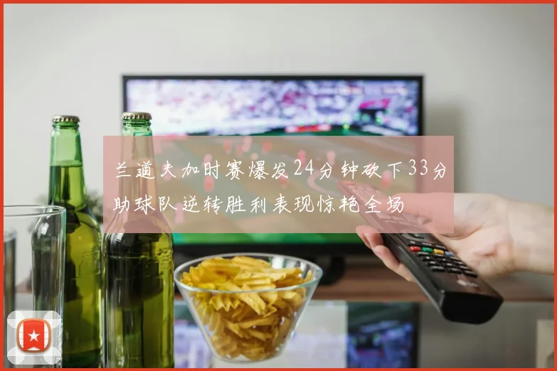 兰道夫加时赛爆发24分钟砍下33分助球队逆转胜利表现惊艳全场
