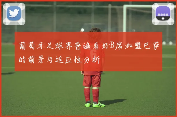 葡萄牙足球界普遍看好B席加盟巴萨的前景与适应性分析