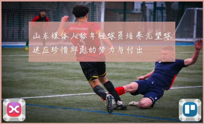 山东媒体人称年轻球员培养无望球迷应珍惜邱彪的努力与付出