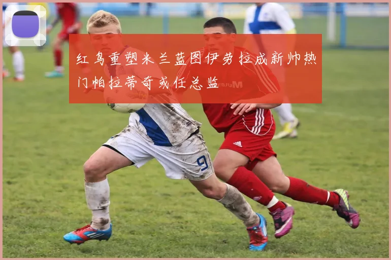 红鸟重塑米兰蓝图伊劳拉成新帅热门帕拉蒂奇或任总监