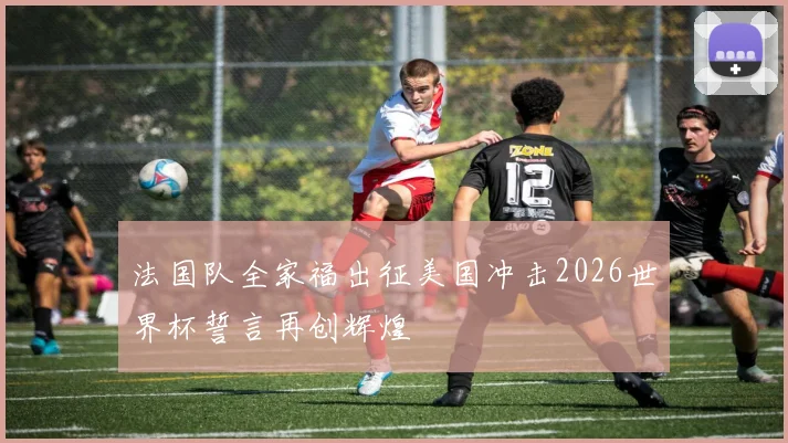 法国队全家福出征美国冲击2026世界杯誓言再创辉煌