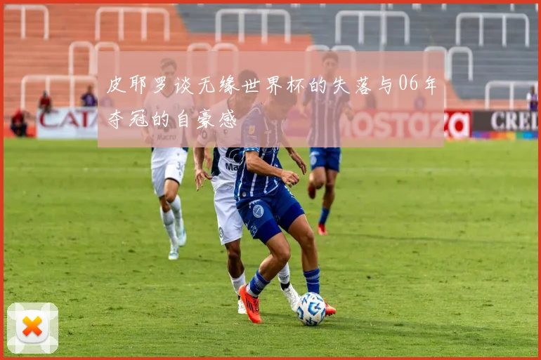皮耶罗谈无缘世界杯的失落与06年夺冠的自豪感