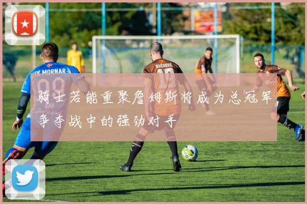 骑士若能重聚詹姆斯将成为总冠军争夺战中的强劲对手