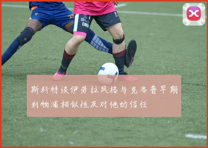 斯科特谈伊劳拉风格与克洛普早期利物浦相似性及对他的信任