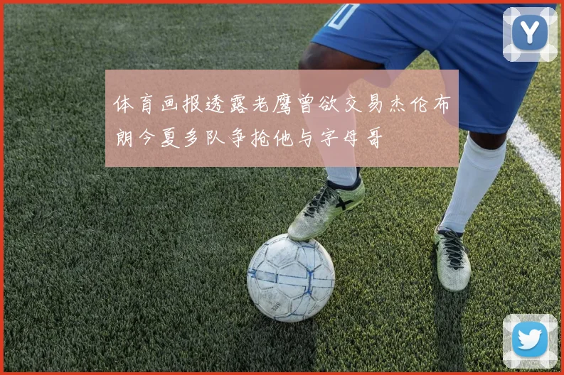体育画报透露老鹰曾欲交易杰伦布朗今夏多队争抢他与字母哥