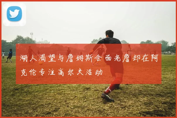 湖人渴望与詹姆斯会面老詹却在阿克伦专注高尔夫活动