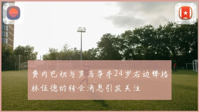 费内巴切与罗马争夺24岁右边锋格林伍德的转会消息引发关注