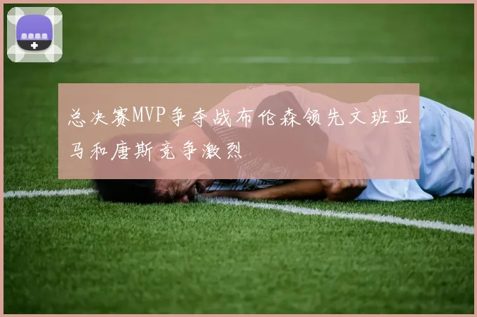 总决赛MVP争夺战布伦森领先文班亚马和唐斯竞争激烈