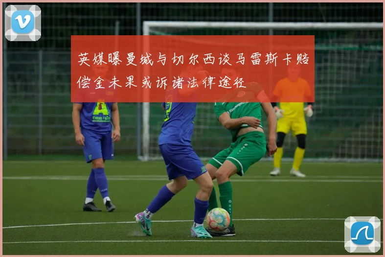 英媒曝曼城与切尔西谈马雷斯卡赔偿金未果或诉诸法律途径