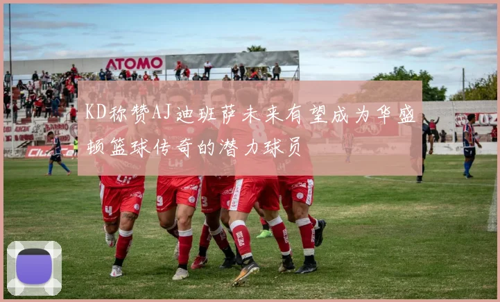 KD称赞AJ迪班萨未来有望成为华盛顿篮球传奇的潜力球员